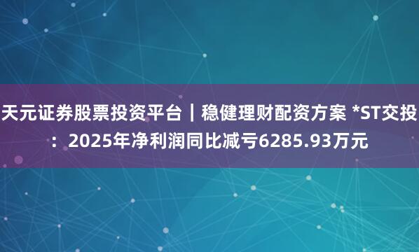天元证券股票投资平台｜稳健理财配资方案 *ST交投：2025年净利润同比减亏6285.93万元