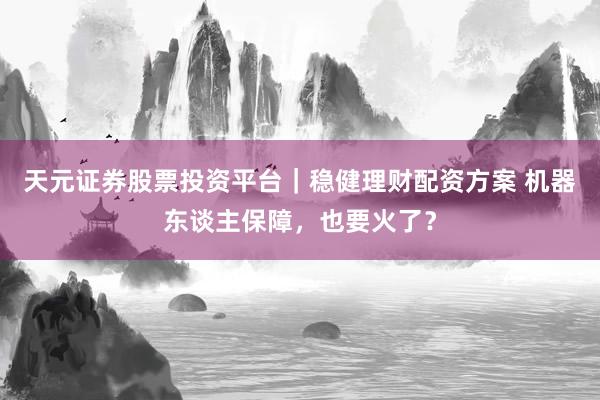 天元证券股票投资平台｜稳健理财配资方案 机器东谈主保障，也要火了？