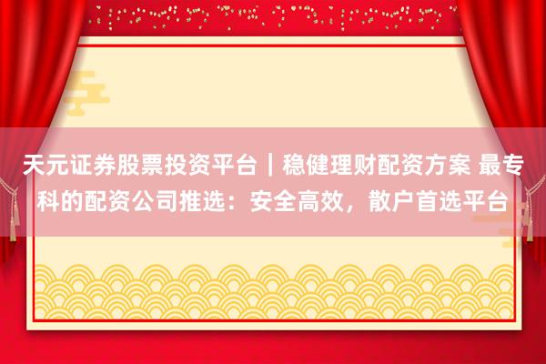 天元证券股票投资平台｜稳健理财配资方案 最专科的配资公司推选：安全高效，散户首选平台