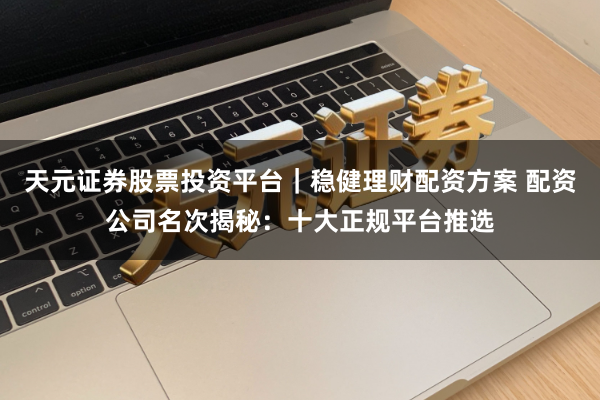 天元证券股票投资平台｜稳健理财配资方案 配资公司名次揭秘：十大正规平台推选
